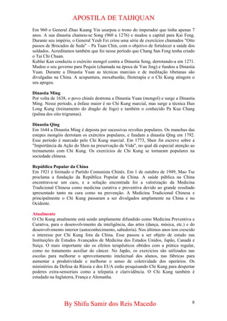 APOSTILA DE TAIJIQUAN 
Em 960 o General Zhao Kuang Yin usurpou o trono do imperador que tinha apenas 7 anos. A sua dinastia chamou-se Song (960 a 1276) e mudou a capital para Kai Feng. Durante seu império, o General Yeuh Fei criou uma série de exercícios chamados "Oito passos de Brocados de Seda" – Pa Tuan Chin, com o objetivo de fortalecer a saúde dos soldados. Acreditamos também que foi nesse período que Chang San Feng tenha criado o Tai Chi Chuan. 
Kublai Kan conduziu o exército mongol contra a Dinastia Song, derrotando-a em 1271. Mudou o seu governo para Pequin (chamada na época de Yan Jing) e fundou a Dinastia Yuan. Durante a Dinastia Yuan as técnicas marciais e de meditação tibetanas são divulgadas na China. A acupuntura, moxabustão, fitoterapia e o Chi Kung atingem o seu apogeu. 
Dinastia Ming 
Por volta de 1638, o povo chinês destrona a Dinastia Yuan (mongol) e surge a Dinastia Ming. Nesse período, a ênfase maior é no Chi Kung marcial, mas surge a técnica Huo Long Kung (treinamento do dragão de fogo) e também o conhecido Pa Kua Chang (palma dos oito trigramas). 
Dinastia Qing 
Em 1644 a Dinastia Ming é deposta por sucessivas revoltas populares. Os manchus das estepes mongóis derrotam os exércitos populares, e fundam a dinastia Qing em 1792. Esse período é marcado pelo Chi Kung marcial. Em 1773, Shen Jin escreve sobre a "Importância da Ação do Shen na preservação da Vida", no qual dá especial atenção ao treinamento com Chi Kung. Os exercícios de Chi Kung se tornaram populares na sociedade chinesa. 
República Popular da China 
Em 1921 é formado o Partido Comunista Chinês. Em 1 de outubro de 1949, Mao Tse proclama a fundação da República Popular da China. A saúde pública na China encontrava-se um caos, e a solução encontrada foi a valorização da Medicina Tradicional Chinesa como medicina curativa e preventiva devido ao grande resultado apresentado tanto na cura como na prevenção. A Medicina Tradicional Chinesa e principalmente o Chi Kung passaram a ser divulgados amplamente na China e no Ocidente. 
Atualmente 
O Chi Kung atualmente está sendo amplamente difundido como Medicina Preventiva e Curativa, para o desenvolvimento da inteligência, das artes (dança, música, etc.) e do desenvolvimento interior (autoconhecimento, sabedoria). Nos últimos anos tem crescido o interesse por Chi Kung fora da China. Esse passou a ser objeto de estudo nas Instituições de Estudos Avançados de Medicina dos Estados Unidos, Japão, Canadá e Suíça. O mais importante são os efeitos terapêuticos obtidos com a prática regular, como no tratamento auxiliar do câncer. No Japão, os exercícios são utilizados nas escolas para melhorar o aproveitamento intelectual dos alunos, nas fábricas para aumentar a produtividade e melhorar o senso de coletividade dos operários. Os ministérios da Defesa da Rússia e dos EUA estão pesquisando Chi Kung para despertar poderes extra-sensoriais como a telepatia e clarividência. O Chi Kung também é estudado na Inglaterra, França e Alemanha. 
By Shifu Samir dos Reis Macedo 8 
 
