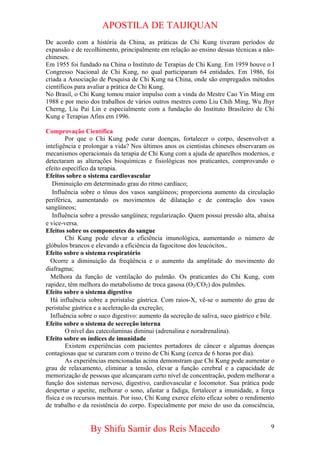 APOSTILA DE TAIJIQUAN 
De acordo com a história da China, as práticas de Chi Kung tiveram períodos de expansão e de recolhimento, principalmente em relação ao ensino dessas técnicas a não- chineses. 
Em 1955 foi fundado na China o Instituto de Terapias de Chi Kung. Em 1959 houve o I Congresso Nacional de Chi Kung, no qual participaram 64 entidades. Em 1986, foi criada a Associação de Pesquisa de Chi Kung na China, onde são empregados métodos científicos para avaliar a prática de Chi Kung. 
No Brasil, o Chi Kung tomou maior impulso com a vinda do Mestre Cao Yin Ming em 1988 e por meio dos trabalhos de vários outros mestres como Liu Chih Ming, Wu Jhyr Cherng, Liu Pai Lin e especialmente com a fundação do Instituto Brasileiro de Chi Kung e Terapias Afins em 1996. 
Comprovação Científica 
Por que o Chi Kung pode curar doenças, fortalecer o corpo, desenvolver a inteligência e prolongar a vida? Nos últimos anos os cientistas chineses observaram os mecanismos operacionais da terapia de Chi Kung com a ajuda de aparelhos modernos, e detectaram as alterações bioquímicas e fisiológicas nos praticantes, comprovando o efeito específico da terapia. 
Efeitos sobre o sistema cardiovascular 
Diminuição em determinado grau do ritmo cardíaco; 
Influência sobre o tônus dos vasos sangüíneos; proporciona aumento da circulação periférica, aumentando os movimentos de dilatação e de contração dos vasos sangüíneos; 
Influência sobre a pressão sangüínea; regularização. Quem possui pressão alta, abaixa e vice-versa. 
Efeitos sobre os componentes do sangue 
Chi Kung pode elevar a eficiência imunológica, aumentando o número de glóbulos brancos e elevando a eficiência da fagocitose dos leucócitos.. 
Efeito sobre o sistema respiratório 
Ocorre a diminuição da freqüência e o aumento da amplitude do movimento do diafragma; 
Melhora da função de ventilação do pulmão. Os praticantes do Chi Kung, com rapidez, têm melhora do metabolismo de troca gasosa (O2/CO2) dos pulmões. 
Efeito sobre o sistema digestivo 
Há influência sobre a peristalse gástrica. Com raios-X, vê-se o aumento do grau de peristalse gástrica e a aceleração da excreção; 
Influência sobre o suco digestivo: aumento da secreção de saliva, suco gástrico e bile. 
Efeito sobre o sistema de secreção interna 
O nível das catecolaminas diminui (adrenalina e noradrenalina). 
Efeito sobre os índices de imunidade 
Existem experiências com pacientes portadores de câncer e algumas doenças contagiosas que se curaram com o treino de Chi Kung (cerca de 6 horas por dia). 
As experiências mencionadas acima demonstram que Chi Kung pode aumentar o grau de relaxamento, eliminar a tensão, elevar a função cerebral e a capacidade de memorização de pessoas que alcançaram certo nível de concentração, podem melhorar a função dos sistemas nervoso, digestivo, cardiovascular e locomotor. Sua prática pode despertar o apetite, melhorar o sono, afastar a fadiga, fortalecer a imunidade, a força física e os recursos mentais. Por isso, Chi Kung exerce efeito eficaz sobre o rendimento de trabalho e da resistência do corpo. Especialmente por meio do uso da consciência, 
By Shifu Samir dos Reis Macedo 9 
 