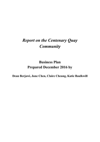 Report on the Centenary Quay
Community
Business Plan
Prepared December 2016 by
Dean Berjawi, June Chen, Claire Cheung, Katie Baulkwill
 