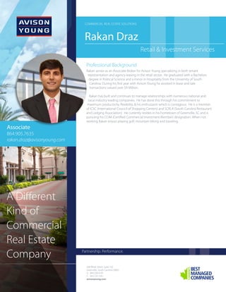 Retail & Investment Services
Rakan Draz
COMMERCIAL REAL ESTATE SOLUTIONS
Professional Background
Rakan serves as an Associate Broker for Avison Young specializing in both tenant
representation and agency leasing in the retail sector. He graduated with a Bachelors
degree in Political Science and a minor in Hospitality from the University of South
Carolina. During his first year with Avison Young he assisted in lease and sale
transactions valued over $9 Million.
Rakan has built and continues to manage relationships with numerous national and
local industry leading companies. He has done this through his commitment to
maximum productivity, flexibility, & his enthusiasm which is contagious. He is a member
of ICSC (International Council of Shopping Centers) and SCRLA (South Carolina Restaurant
and Lodging Association). He currently resides in his hometown of Greenville, SC and is
pursuing his CCIM (Certified Commercial Investment Member) designation. When not
working Rakan enjoys playing golf, mountain biking and traveling.
508 Rhett Street, Suite 102
Greenville, South Carolina 29601
O
F
avisonyoung.com
864.334.4145
843.725.7201
Partnership. Performance.
A Different
Kind of
Commercial
Real Estate
Company
Associate
864.905.7635
rakan.draz@avisonyoung.com
 