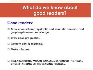 What do we know about
good readers?
Good readers:
 Draw upon schema, syntactic and semantic contexts, and
grapho/phonemic knowledge.
 Draw upon pragmatics.
 Go from print to meaning.
 Make miscues.
 RESEARCH USING MISCUE ANALYSIS EXPANDED THE FIELD’S
UNDERSTANDING OF THE READING PROCESS.
 
