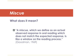 Miscue
What does it mean?
 “A miscue, which we define as an actual
observed response in oral reading which
does not match the expected response, is
like a window on the reading process.”
(Goodman, 1969)
 