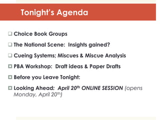 Tonight’s Agenda
 Choice Book Groups
 The National Scene: Insights gained?
 Cueing Systems; Miscues & Miscue Analysis
 PBA Workshop: Draft ideas & Paper Drafts
 Before you Leave Tonight:
 Looking Ahead: April 20th ONLINE SESSION (opens
Monday, April 20th)
 