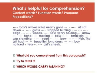 What’s helpful for comprehension?
Content words? Function words? Pronouns
Prepositions?
---- boy’s arrows were nearly gone -- ----- all sat
down -- ---- grass ---- stopped hunting. ---- --- ----
edge --- ---- woods, ---- saw Henry holding--- arrow
--- ---- hand ---- making -- bow -- -- small girl ---
was standing -- ---- road --- -- bow --- ---- hair. The
girl had --- -- beautiful, long dress --- --- boy
noticed - tear -- --- girl’s cheek.
 What did you comprehend from this paragraph?
 Try to retell it!
 WHICH WORDS CARRY MEANING?
 