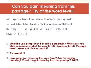 Can you gain meaning from this
passage? Try at the word level!
-nc- -p-n – t-m- th-r- w-s – h-nds-m- y- - ng w-lf
n-m-d L-b-. L-b- l-v-d w-th h-s m-th-r -nd f-th-r –t
th- -dg- -f - d- - p d-rk w - - ds, n- - r th- l-ttl-
t-wn -f C-l - - s.
 What did you comprehend from this paragraph? What were you
able to comprehend at the word level? Sentence level? Passage
level? Were you able to predict?
 Try to retell it!
 How useful are vowels at the word level? And for making
meaning? Could you gain meaning from this passage? WHY?
 