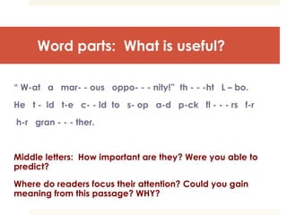 Word parts: What is useful?
“ W-at a mar- - ous oppo- - - nity!” th - - -ht L – bo.
He t - ld t-e c- - ld to s- op a-d p-ck fl - - - rs f-r
h-r gran - - - ther.
Middle letters: How important are they? Were you able to
predict?
Where do readers focus their attention? Could you gain
meaning from this passage? WHY?
 