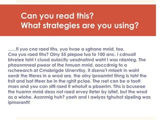 Can you read this?
What strategies are you using?
…...fi yuo cna raed tihs, yuo hvae a sgtrane mnid, too.
Cna yuo raed tihs? Olny 55 plepoe tuo fo 100 anc. i cdnuolt
blveiee taht I cluod aulaclty uesdnatnrd waht I was rdanieg. The
phaonmneal pweor of the hmuan mnid, aoccdrnig to a
rscheearch at Cmabrigde Uinervtisy, it dseno't mtaetr in waht
oerdr the ltteres in a wrod are, the olny iproamtnt tihng is taht the
frsit and lsat ltteer be in the rghit pclae. The rset can be a taotl
mses and you can sitll raed it whotuit a pboerlm. Tihs is bcuseae
the huamn mnid deos not raed ervey lteter by istlef, but the wrod
as a wlohe. Azanmig huh? yaeh and I awlyas tghuhot slpeling was
ipmorantt!
 