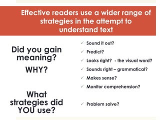 Effective readers use a wider range of
strategies in the attempt to
understand text
Did you gain
meaning?
WHY?
What
strategies did
YOU use?
 Sound it out?
 Predict?
 Looks right? - the visual word?
 Sounds right – grammatical?
 Makes sense?
 Monitor comprehension?
 Problem solve?
 