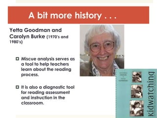 A bit more history . . .
Yetta Goodman and
Carolyn Burke (1970’s and
1980’s)
 Miscue analysis serves as
a tool to help teachers
learn about the reading
process.
 It is also a diagnostic tool
for reading assessment
and instruction in the
classroom.
 
