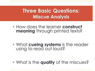 Three Basic Questions:
Miscue Analysis
 How does the learner construct
meaning through printed texts?
 What cueing systems is the reader
using to read out loud?
 What is the quality of the miscues?
 