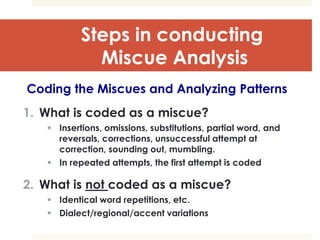 Steps in conducting
Miscue Analysis
Coding the Miscues and Analyzing Patterns
1. What is coded as a miscue?
 Insertions, omissions, substitutions, partial word, and
reversals, corrections, unsuccessful attempt at
correction, sounding out, mumbling.
 In repeated attempts, the first attempt is coded
2. What is not coded as a miscue?
 Identical word repetitions, etc.
 Dialect/regional/accent variations
 