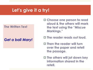 Let’s give it a try!
The Written Text
Get a ball Mary!
 Choose one person to read
aloud & the others will mark
the text using the “Miscue
Markings.”
 The reader reads out loud.
 Then the reader will turn
over the paper and retell
the passage.
 The others will jot down key
information shared in the
retell.
 