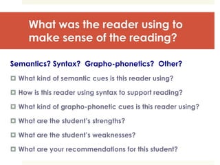 What was the reader using to
make sense of the reading?
Semantics? Syntax? Grapho-phonetics? Other?
 What kind of semantic cues is this reader using?
 How is this reader using syntax to support reading?
 What kind of grapho-phonetic cues is this reader using?
 What are the student’s strengths?
 What are the student’s weaknesses?
 What are your recommendations for this student?
 