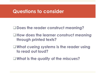 Questions to consider
Does the reader construct meaning?
How does the learner construct meaning
through printed texts?
What cueing systems is the reader using
to read out loud?
What is the quality of the miscues?
 