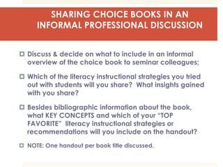 SHARING CHOICE BOOKS IN AN
INFORMAL PROFESSIONAL DISCUSSION
 Discuss & decide on what to include in an informal
overview of the choice book to seminar colleagues;
 Which of the literacy instructional strategies you tried
out with students will you share? What insights gained
with you share?
 Besides bibliographic information about the book,
what KEY CONCEPTS and which of your “TOP
FAVORITE” literacy instructional strategies or
recommendations will you include on the handout?
 NOTE: One handout per book title discussed.
 
