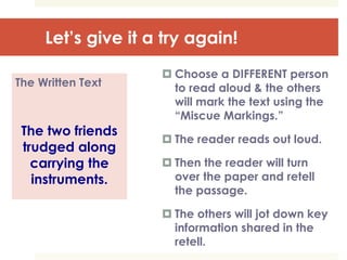 Let’s give it a try again!
The Written Text
The two friends
trudged along
carrying the
instruments.
 Choose a DIFFERENT person
to read aloud & the others
will mark the text using the
“Miscue Markings.”
 The reader reads out loud.
 Then the reader will turn
over the paper and retell
the passage.
 The others will jot down key
information shared in the
retell.
 