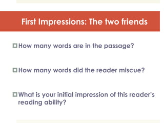 First Impressions: The two friends
How many words are in the passage?
How many words did the reader miscue?
What is your initial impression of this reader’s
reading ability?
 