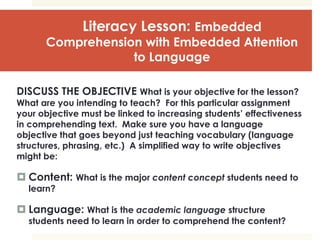 Literacy Lesson: Embedded
Comprehension with Embedded Attention
to Language
DISCUSS THE OBJECTIVE What is your objective for the lesson?
What are you intending to teach? For this particular assignment
your objective must be linked to increasing students’ effectiveness
in comprehending text. Make sure you have a language
objective that goes beyond just teaching vocabulary (language
structures, phrasing, etc.) A simplified way to write objectives
might be:
 Content: What is the major content concept students need to
learn?
 Language: What is the academic language structure
students need to learn in order to comprehend the content?
 