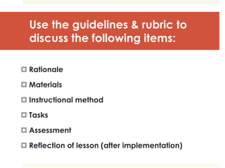 Use the guidelines & rubric to
discuss the following items:
 Rationale
 Materials
 Instructional method
 Tasks
 Assessment
 Reflection of lesson (after implementation)
 