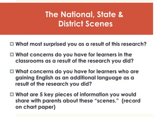 The National, State &
District Scenes
 What most surprised you as a result of this research?
 What concerns do you have for learners in the
classrooms as a result of the research you did?
 What concerns do you have for learners who are
gaining English as an additional language as a
result of the research you did?
 What are 5 key pieces of information you would
share with parents about these “scenes.” (record
on chart paper)
 