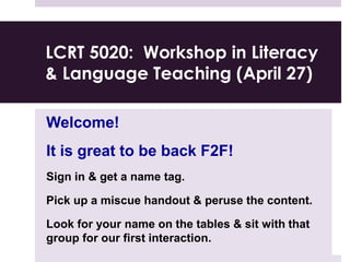 LCRT 5020: Workshop in Literacy
& Language Teaching (April 27)
Welcome!
It is great to be back F2F!
Sign in & get a name tag.
Pick up a miscue handout & peruse the content.
Look for your name on the tables & sit with that
group for our first interaction.
 