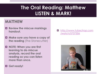 The Oral Reading: Matthew
LISTEN & MARK!
MATTHEW
 Review the miscue markings
handout.
 Make sure you have a copy of
the reading (The Stonecutter)
 NOTE: When you are first
learning to do miscue
analysis, record the oral
reading so you can listen
more than once.
 Get ready!
 http://www.tubechop.com
/watch/5737306
 