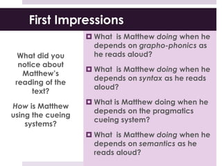 First Impressions
What did you
notice about
Matthew’s
reading of the
text?
How is Matthew
using the cueing
systems?
 What is Matthew doing when he
depends on grapho-phonics as
he reads aloud?
 What is Matthew doing when he
depends on syntax as he reads
aloud?
 What is Matthew doing when he
depends on the pragmatics
cueing system?
 What is Matthew doing when he
depends on semantics as he
reads aloud?
 