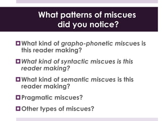 What patterns of miscues
did you notice?
What kind of grapho-phonetic miscues is
this reader making?
What kind of syntactic miscues is this
reader making?
What kind of semantic miscues is this
reader making?
Pragmatic miscues?
Other types of miscues?
 