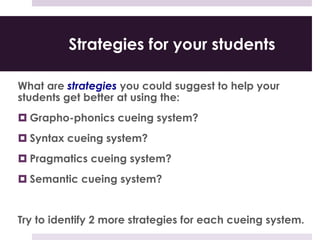Strategies for your students
What are strategies you could suggest to help your
students get better at using the:
 Grapho-phonics cueing system?
 Syntax cueing system?
 Pragmatics cueing system?
 Semantic cueing system?
Try to identify 2 more strategies for each cueing system.
 