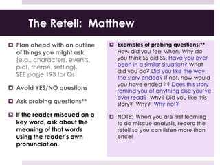 The Retell: Matthew
 Plan ahead with an outline
of things you might ask
(e.g., characters, events,
plot, theme, setting).
SEE page 193 for Qs
 Avoid YES/NO questions
 Ask probing questions**
 If the reader miscued on a
key word, ask about the
meaning of that words
using the reader’s own
pronunciation.
 Examples of probing questions:**
How did you feel when, Why do
you think SS did SS, Have you ever
been in a similar situation? What
did you do? Did you like the way
the story ended? If not, how would
you have ended it? Does this story
remind you of anything else you’ve
ever read? Why? Did you like this
story? Why? Why not?
 NOTE: When you are first learning
to do miscue analysis, record the
retell so you can listen more than
once!
 