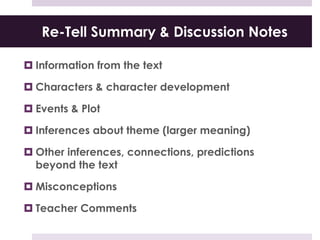 Re-Tell Summary & Discussion Notes
 Information from the text
 Characters & character development
 Events & Plot
 Inferences about theme (larger meaning)
 Other inferences, connections, predictions
beyond the text
 Misconceptions
 Teacher Comments
 
