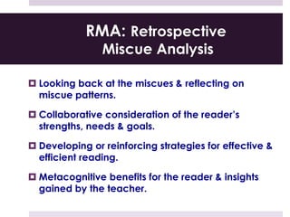 RMA: Retrospective
Miscue Analysis
 Looking back at the miscues & reflecting on
miscue patterns.
 Collaborative consideration of the reader’s
strengths, needs & goals.
 Developing or reinforcing strategies for effective &
efficient reading.
 Metacognitive benefits for the reader & insights
gained by the teacher.
 