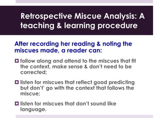Retrospective Miscue Analysis: A
teaching & learning procedure
After recording her reading & noting the
miscues made, a reader can:
 follow along and attend to the miscues that fit
the context, make sense & don’t need to be
corrected;
 listen for miscues that reflect good predicting
but don’t’ go with the context that follows the
miscue;
 listen for miscues that don’t sound like
language.
 