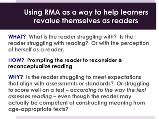 Using RMA as a way to help learners
revalue themselves as readers
WHAT? What is the reader struggling with? Is the
reader struggling with reading? Or with the perception
of herself as a reader.
HOW? Prompting the reader to reconsider &
reconceptualize reading
WHY? Is the reader struggling to meet expectations
that align with assessments or standards? Or struggling
to score well on a test – according to the way the text
assesses reading – even though the reader may
actually be competent at constructing meaning from
age-appropriate texts?
 