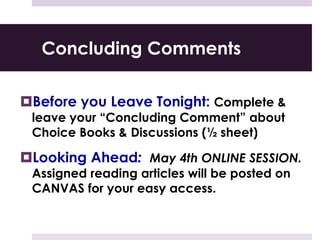 Concluding Comments
Before you Leave Tonight: Complete &
leave your “Concluding Comment” about
Choice Books & Discussions (½ sheet)
Looking Ahead: May 4th ONLINE SESSION.
Assigned reading articles will be posted on
CANVAS for your easy access.
 