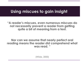 Using miscues to gain insight
“A reader’s miscues, even numerous miscues do
not necessarily prevent a reader from getting
quite a bit of meaning from a text.
Nor can we assume that nearly perfect oral
reading means the reader did comprehend what
was read. “
(Wilde, 2000)
 