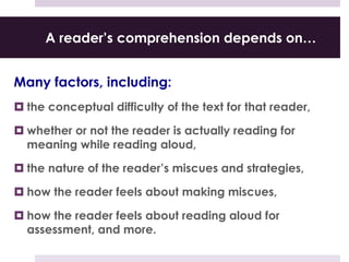 A reader’s comprehension depends on…
Many factors, including:
 the conceptual difficulty of the text for that reader,
 whether or not the reader is actually reading for
meaning while reading aloud,
 the nature of the reader’s miscues and strategies,
 how the reader feels about making miscues,
 how the reader feels about reading aloud for
assessment, and more.
 