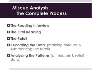 Miscue Analysis:
The Complete Process
The Reading Interview
The Oral Reading
The Retell
Recording the Data (marking miscues &
summarizing the retell)
Analyzing the Patterns (of miscues & retell
data)
 