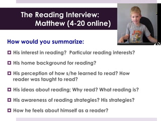The Reading Interview:
Matthew (4-20 online)
How would you summarize:
 His interest in reading? Particular reading interests?
 His home background for reading?
 His perception of how s/he learned to read? How
reader was taught to read?
 His ideas about reading; Why read? What reading is?
 His awareness of reading strategies? His strategies?
 How he feels about himself as a reader?
 