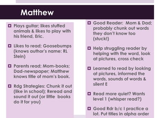 Matthew
 Plays guitar; likes stuffed
animals & likes to play with
his friend, Eric.
 Likes to read; Goosebumps
(knows author’s name: RL
Stein)
 Parents read; Mom-books;
Dad-newspaper; Matthew
knows title of mom’s book.
 Rdg Strategies: Chunk it out
(like in school); Reread and
sound it out (or little books
do it for you)
 Good Reader: Mom & Dad;
probably chunk out words
they don’t know too
(stuck!)
 Help struggling reader by
helping with the word, look
at pictures, cross check
 Learned to read by looking
at pictures, informed the
words, sounds of words &
silent E
 Read more quiet? Wants
level 1 (whisper read?)
 Good Rdr b/c I practice a
lot. Put titles in alpha order
 
