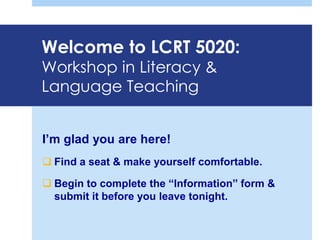 Welcome to LCRT 5020:
Workshop in Literacy &
Language Teaching
I’m glad you are here!
 Find a seat & make yourself comfortable.
 Begin to complete the “Information” form &
submit it before you leave tonight.
 