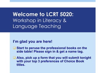 Welcome to LCRT 5020:
Workshop in Literacy &
Language Teaching
I’m glad you are here!
 Start to peruse the professional books on the
side table! Please sign in & get a name tag.
 Also, pick up a form that you will submit tonight
with your top 3 preferences of Choice Book
titles.
 