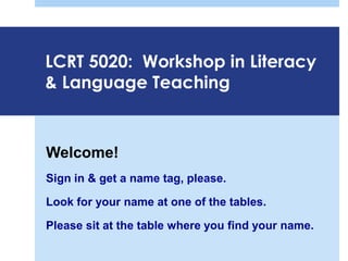LCRT 5020: Workshop in Literacy
& Language Teaching
Welcome!
Sign in & get a name tag, please.
Look for your name at one of the tables.
Please sit at the table where you find your name.
 