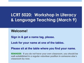 LCRT 5020: Workshop in Literacy
& Language Teaching (March 9)
Welcome!
Sign in & get a name tag, please.
Look for your name at one of the tables.
Please sit at the table where you find your name.
REMINDER: If you do not have your own classroom, you should be
well-established in a regular volunteer position in someone else’s
classroom by now.
 