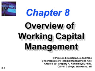 8-1
Chapter 8
Overview of
Working Capital
Management
© Pearson Education Limited 2004
Fundamentals of Financial Management, 12/e
Created by: Gregory A. Kuhlemeyer, Ph.D.
Carroll College, Waukesha, WI
 