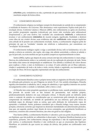 METODOLOGI A DO TRABALHO CI EN TÍFI CO I
12
e)Acrítico, pois, verdadeiros ou não, a pretensão de que esses conhecimentos o sejam não se
manifesta sempre de forma crítica.
1.2.2 CONHECIMENTO RELIGIOSO
O conhecimento religioso ou teológico sempre foi direcionado no sentido de se compreender
a realidade do homem e do Universo. Não demonstra e nem experimenta. Explica tudo pela fé e
revelação divina. Conforme Lakatos e Marconi (2003), este conhecimento se apóia em doutrinas
que contêm proposições sagradas (valorativas), por terem sido reveladas pelo sobrenatural
(inspiracional) e, por esse motivo, tais verdades são consideradas infalíveis, e indiscutíveis
(exatas); é um conhecimento sistemático do mundo (origem, significado, finalidade e destino)
como obra de um criador divino; suas evidências não são verificáveis: estão sempre implícitas
uma atitude de fé perante um conhecimento revelado. Assim, o conhecimento religioso parte do
princípio de que as "verdades" tratadas são infalíveis e indiscutíveis, por consistirem em
"revelações" da divindade.
O conhecimento teológico supõe e exige a autoridade divina; nele se fundamenta e só a ele
atende; a ciência ao contrário, não supõe, não exige, não admite autoridade; a ciência só admite o
que foi provado, na exata medida em que se podem comprovar experimentalmente os fatos.
Santos (2002), explica que depois do senso comum este tipo de conhecimento é o mais antigo.
Derivou do conhecimento mítico e se confunde com ele na explicação do princípio de tudo. Nesta
fase mítica dois ramos de interpretação se estabelecem. Um admitia a existência de vários deuses
para explicar, o bem, o mal, os fenômenos e as coisas. O outro admitia um só Deus soberano,
criador e sustentador de tudo e de todos; e tudo, escrito, falado e registrado, era transmitido por
revelação de Deus. Os livros sagrados representam este tipo de conhecimento.
1.2.3 CONHECIMENTO FILOSÓFICO
O conhecimento filosófico como o próprio termo indica é originário da Filosofia. Esta palavra
foi utilizada pela primeira vez por Pitágoras no século VI a.C. Em sentido etimológico, Filosofia
significa devotamento à sabedoria, isto é, amigo da sabedoria, o que significa interesse em acertar
nos julgamentos sobre a verdade e a falsidade, sobre o bem e o mal.
A Filosofia tem como propósito questionar os problemas reais, usando princípios racionais.
Ela procede de acordo com as leis formais do pensamento, tem método próprio,
predominantemente dedutivo em suas colocações críticas. A filosofia pode ser definida ainda
como o conjunto de estudos ou considerações que se caracterizam pela intenção de ampliar a
compreensão da realidade, no sentido de apreendê-la em sua inteireza, quer pela busca da
realidade capaz de abranger todas as outras, quer pela definição do instrumento capaz de
apreender a realidade. Assim, podemos considerar que a filosofia indaga, traça rumos, assume
posições, estruturas correntes que inspiram ou dominam mentalidades em determinados períodos,
mas que, em seguida, perdem vigor diante de novas concepções, que geralmente hostilizam as
anteriores, à maneira das correntes literárias, das artes em geral ou das religiões.
Para Santos (2002), o conhecimento filosófico é valorativo, pois seu ponto de partida consiste
em hipóteses, que não poderão ser submetidas à observação: "as hipótese filosóficas baseiam-se na
experiência, portanto, este conhecimento emerge da experiência e não da experimentação"; por
este motivo, o conhecimento filosófico é não verificável, já que os enunciados das hipóteses
filosóficas, ao contrário do que ocorre no campo da ciência, não podem ser confirmados nem
refutados.
 