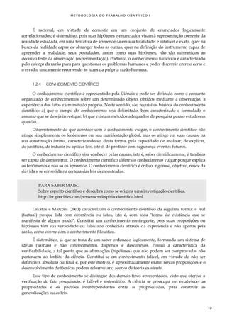 METODOLOGI A DO TRABALHO CI EN TÍFI CO I
13
É racional, em virtude de consistir em um conjunto de enunciados logicamente
correlacionados; é sistemático, pois suas hipóteses e enunciados visam à representação coerente da
realidade estudada, em uma tentativa de apreendê-la em sua totalidade; é infalível e exato, quer na
busca da realidade capaz de abranger todas as outras, quer na definição do instrumento capaz de
apreender a realidade, seus postulados, assim como suas hipóteses, não são submetidos ao
decisivo teste da observação (experimentação). Portanto, o conhecimento filosófico é caracterizado
pelo esforço da razão pura para questionar os problemas humanos e poder discernir entre o certo e
o errado, unicamente recorrendo às luzes da própria razão humana.
1.2.4 CONHECIMENTO CIENTÍFICO
O conhecimento científico é representado pela Ciência e pode ser definido como o conjunto
organizado de conhecimentos sobre um determinado objeto, obtidos mediante a observação, a
experiência dos fatos e um método próprio. Neste sentido, são requisitos básicos do conhecimento
científico: a) que o campo do conhecimento seja delimitado, bem caracterizado e formulado o
assunto que se deseja investigar; b) que existam métodos adequados de pesquisa para o estudo em
questão.
Diferentemente do que acontece com o conhecimento vulgar, o conhecimento científico não
atinge simplesmente os fenômenos em sua manifestação global, mas os atinge em suas causas, na
sua constituição íntima, caracterizando-se, desta forma, pela capacidade de analisar, de explicar,
de justificar, de induzir ou aplicar leis, isto é, de predizer com segurança eventos futuros.
O conhecimento científico visa conhecer pelas causas, isto é, saber cientificamente, é também
ser capaz de demonstrar. O conhecimento científico difere do conhecimento vulgar porque explica
os fenômenos e não só os apreende. O conhecimento científico é crítico, rigoroso, objetivo, nasce da
dúvida e se consolida na certeza das leis demonstradas.
PARA SABER MAIS...
Sobre espírito científico e descubra como se origina uma investigação científica.
http://br.geocities.com/perseuscm/espiritocientifico.html
Lakatos e Marconi (2003) caracterizam o conhecimento científico da seguinte forma: é real
(factual) porque lida com ocorrência ou fatos, isto é, com toda "forma de existência que se
manifesta de algum modo". Constitui um conhecimento contingente, pois suas proposições ou
hipóteses têm sua veracidade ou falsidade conhecida através da experiência e não apenas pela
razão, como ocorre com o conhecimento filosófico.
É sistemático, já que se trata de um saber ordenado logicamente, formando um sistema de
idéias (teorias) e não conhecimentos dispersos e desconexos. Possui a característica da
verificabilidade, a tal ponto que as afirmações (hipóteses) que não podem ser comprovadas não
pertencem ao âmbito da ciência. Constitui-se em conhecimento falível, em virtude de não ser
definitivo, absoluto ou final e, por este motivo, é aproximadamente exato: novas proposições e o
desenvolvimento de técnicas podem reformular o acervo de teoria existente.
Esse tipo de conhecimento se distingue dos demais tipos apresentados, visto que oferece a
verificação do fato pesquisado, é falível e sistemático. A ciência se preocupa em estabelecer as
propriedades e os padrões interdependentes entre as propriedades, para construir as
generalizações ou as leis.
 