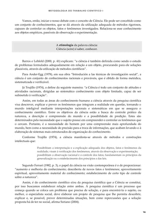 METODOLOGI A DO TRABALHO CI EN TÍFI CO I
16
Vamos, então, iniciar o nosso debate com o conceito de Ciência. Ele pode ser concebido como
um conjunto de conhecimentos, que se dá através da utilização adequada de métodos rigorosos,
capazes de controlar os objetos, fatos e fenômenos investigados. Relaciona-se esse conhecimento
aos objetos empíricos, passíveis de observação e experimentação.
A etimologia da palavra ciência:
Ciência (scire) é saber, conhecer.
Barros e Lehfeld (2000, p. 41) explicam: “a ciência é também definida como sendo o estudo
de problemas formulados adequadamente em relação a um objeto, procurando para ele soluções
plausíveis, através da utilização de métodos científicos”.
Para Ander-Egg (1978), em sua obra “Introdución a las técnicas de investigación social”, a
ciência é um conjunto de conhecimentos racionais e prováveis, que é obtido de forma metódica,
sistematizada e verificável.
Já Trujillo (1974), a define da seguinte maneira: “a Ciência é todo um conjunto de atitudes e
atividades racionais, dirigidas ao sistemático conhecimento com objeto limitado, capaz de ser
submetido à verificação”.
Assim, em todas as áreas do conhecimento humano a ciência através da pesquisa científica
visa descrever, explicar e prever os fenômenos que integram a realidade em questão, tornando o
mundo inteligível mediante interpretações racionais e sistemáticas em que se assegura o
conhecimento científico. Entre os objetivos da ciência estão a busca do controle prático da
natureza, a descrição e compreensão do mundo e a possibilidade de predição. Estes são
determinados pela necessidade que o sujeito possui em compreender e controlar os fenômenos que
o cercam. Portanto, é a necessidade do homem por uma compreensão mais aprofundada do
mundo, bem como a necessidade de precisão para a troca de informações, que acabam levando-o à
elaboração de sistemas mais estruturados de organização do conhecimento.
Conforme Trujillo (1974), a ciência manifesta-se através de métodos e construções
intelectuais que:
Possibilitam a interpretação e a explicação adequada dos objetos, fatos e fenômenos da
realidade; visam à verificação dos fenômenos, através da observação e experimentação;
possibilitam a observação racional e o controle dos fatos; fundamentam os princípios da
generalização ou o estabelecimento dos princípios e das leis.
Segundo Ferrari (1982, p. 3), o papel da ciência na visão contemporânea é o de proporcionar:
“aumento e melhoria do conhecimento; descoberta de novos fatos e fenômenos; aproveitamento
espiritual, aproveitamento material do conhecimento; estabelecimento de certo tipo de controle
sobre a natureza”.
Assim, é do conhecimento científico e/ou da pesquisa científica que a Ciência se constitui,
por isso buscamos estabelecer relação entre ambas. A pesquisa científica é um processo que
começa quando se coloca um problema que precisa de solução, e para encontrá-la o sujeito, ou
melhor, o especialista social, deve elaborar um projeto de pesquisa que lhe permita descobrir,
explicar e, se possível, prever determinadas situações, bem como repercussões que a solução
proposta há de ter no social, afirma Soriano (2004).
 