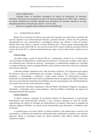METODOLOGI A DO TRABALHO CI EN TÍFI CO I
17
PARA SABER MAIS
Pesquise sobre as principais concepções de ciência na dissertação de mestrado
intitulada “Evolução das concepções de alunos de ciências biológicas da UFBA sobre a natureza
da ciência: influências da iniciação científica, das disciplinas de conteúdo específico e de uma
disciplina de história e filosofia das ciências”. Acesse o site:
http://www.ppgefhc.ufba.br/dissertacoes/eraldo2003.pdf
1.3.2 CONCEPÇÕES DE CIÊNCIA
Muitos são os conceitos de ciência, pois cada autor imprime sua visão sobre o conteúdo. No
que diz respeito à sua contextualização histórica, podemos dividir a ciência em três períodos,
representado por suas características e paradigmas teóricos, que alteram a visão de homem,
mundo, bem como ciência e método. As fases históricas são: a ciência grega, representada pelo
período que vai do século VIII a.C. até o final do século XVI; a ciência moderna, do século XVII até
o início do século XX e a ciência contemporânea que surge no início deste século e perdura até os
dias.
Ciência Grega
Na Grécia antiga, a partir do século VIII a.C. e alcançando o século IV a.C. A ciência tinha
como princípios fundamentais a compreensão da natureza e a busca pela verdade e pelo saber e
era conhecida como “filosofia da natureza”. Nesta época, o conhecimento científico era vinculado
ao campo da filosofia, tendo os grandes filósofos como cientistas. Nesta fase, não havia a distinção
entre ciência e filosofia.
A filosofia também conhecida como “mãe de todas as ciências”, foi responsável pela origem
dos diversos ramos do conhecimento, por exemplo, a biologia, a física, a ética, a aritmética, a
metafísica, a antropologia, a medicina e tantas outras ciências. O conhecimento científico
produzido era demonstrado como correto e justificável através de argumentos lógicos. Nesta fase,
não havia um tratamento sistemático do problema, mas sim a preocupação com a demonstração da
tese, tendo como recurso usual o discurso e a lógica.
Anaximandro, Heráclito, Empédocles, Tales de Mileto, Parmênides, Pitágoras, Anaxágoras,
Demócrito – conhecidos como os pré-socráticos; e Sócrates, Platão e Aristóteles são alguns dos
principais filósofos deste período.
Ciência Moderna
A ciência moderna, resultante da revolução científica do Renascimento, é caracterizada,
basicamente, pela experimentação científica, o que acarretou mudança na visão de mundo,
especialmente, de ciência, de verdade, de conhecimento e de método. Nesta fase, as tradições de
natureza religiosa, filosófica, ou cultural, foram abandonadas, pois distorciam a verdadeira visão
do mundo.
A verdade passa a ter como critério, na ciência moderna, o da relação entre a assertiva dos
enunciados e a evidência dos fenômenos, direcionada pelo experimento científico e seus métodos
rigorosos. Dente os principais nomes da ciência moderna, estão: Bacon, Galileu, Newton,
Copérnico e Kepler.
 