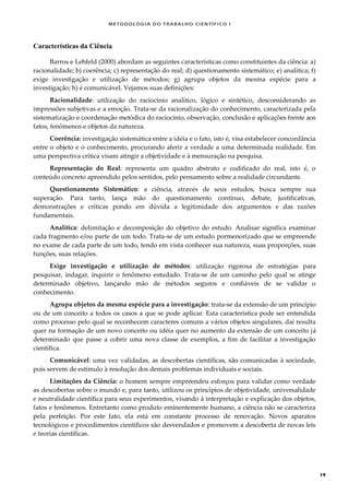 METODOLOGI A DO TRABALHO CI EN TÍFI CO I
19
Características da Ciência
Barros e Lehfeld (2000) abordam as seguintes características como constituintes da ciência: a)
racionalidade; b) coerência; c) representação do real; d) questionamento sistemático; e) analítica; f)
exige investigação e utilização de métodos; g) agrupa objetos da mesma espécie para a
investigação; h) é comunicável. Vejamos suas definições:
Racionalidade: utilização do raciocínio analítico, lógico e sintético, desconsiderando as
impressões subjetivas e a emoção. Trata-se da racionalização do conhecimento, caracterizada pela
sistematização e coordenação metódica do raciocínio, observação, conclusão e aplicações frente aos
fatos, fenômenos e objetos da natureza.
Coerência: investigação sistemática entre a idéia e o fato, isto é, visa estabelecer concordância
entre o objeto e o conhecimento, procurando aferir a verdade a uma determinada realidade. Em
uma perspectiva crítica visam atingir a objetividade e à mensuração na pesquisa.
Representação do Real: representa um quadro abstrato e codificado do real, isto é, o
conteúdo concreto apreendido pelos sentidos, pelo pensamento sobre a realidade circundante.
Questionamento Sistemático: a ciência, através de seus estudos, busca sempre sua
superação. Para tanto, lança mão do questionamento contínuo, debate, justificativas,
demonstrações e críticas pondo em dúvida a legitimidade dos argumentos e das razões
fundamentais.
Analítica: delimitação e decomposição do objetivo do estudo. Analisar significa examinar
cada fragmento e/ou parte de um todo. Trata-se de um estudo pormenorizado que se empreende
no exame de cada parte de um todo, tendo em vista conhecer sua natureza, suas proporções, suas
funções, suas relações.
Exige investigação e utilização de métodos: utilização rigorosa de estratégias para
pesquisar, indagar, inquirir o fenômeno estudado. Trata-se de um caminho pelo qual se atinge
determinado objetivo, lançando mão de métodos seguros e confiáveis de se validar o
conhecimento.
Agrupa objetos da mesma espécie para a investigação: trata-se da extensão de um princípio
ou de um conceito a todos os casos a que se pode aplicar. Esta característica pode ser entendida
como processo pelo qual se reconhecem caracteres comuns a vários objetos singulares, daí resulta
quer na formação de um novo conceito ou idéia quer no aumento da extensão de um conceito já
determinado que passe a cobrir uma nova classe de exemplos, a fim de facilitar a investigação
científica.
Comunicável: uma vez validadas, as descobertas científicas, são comunicadas à sociedade,
pois servem de estímulo à resolução dos demais problemas individuais e sociais.
Limitações da Ciência: o homem sempre empreendeu esforços para validar como verdade
as descobertas sobre o mundo e, para tanto, utilizou os princípios de objetividade, universalidade
e neutralidade científica para seus experimentos, visando à interpretação e explicação dos objetos,
fatos e fenômenos. Entretanto como produto eminentemente humano, a ciência não se caracteriza
pela perfeição. Por este fato, ela está em constante processo de renovação. Novos aparatos
tecnológicos e procedimentos científicos são desvendados e promovem a descoberta de novas leis
e teorias científicas.
 